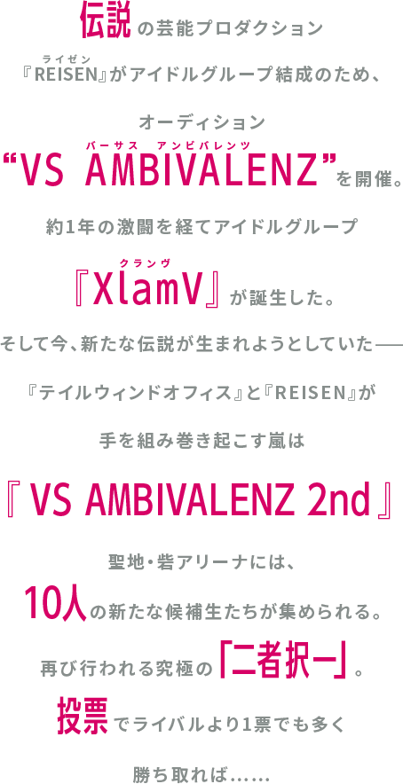 伝説の芸能プロダクション『REISEN』が7人のアイドルグループ結成のため、オーディション“VS AMBIVALENZ”を開催。総勢13万人を超える志願者の中からついに勝ち残った人の候補生たち。最終オーディションは「二者択一」。同じイメージカラーを託された2人が競い、投票でライバルより1票でも多く勝ち取れば…