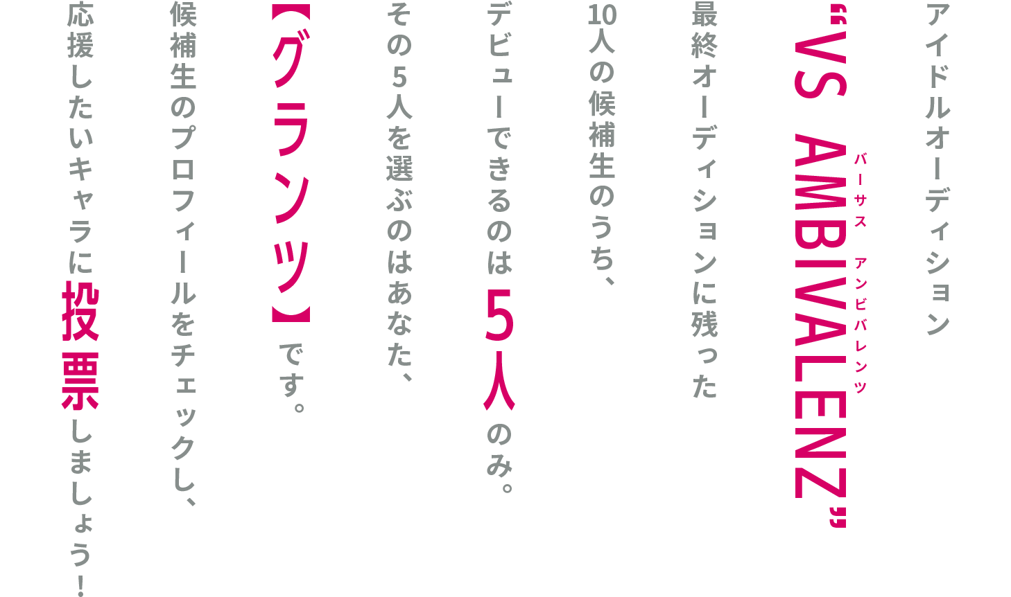 REISENプロダクションの所属アイドルオーディション“VS AMBIVALENZ”最終オーディションに残った10人の候補生のうち、デビューできるのは5人のみ。その5人を選ぶのはあなた、【グランツ】です。 候補生のプロフィールをチェックし、応援したいキャラに投票しましょう!