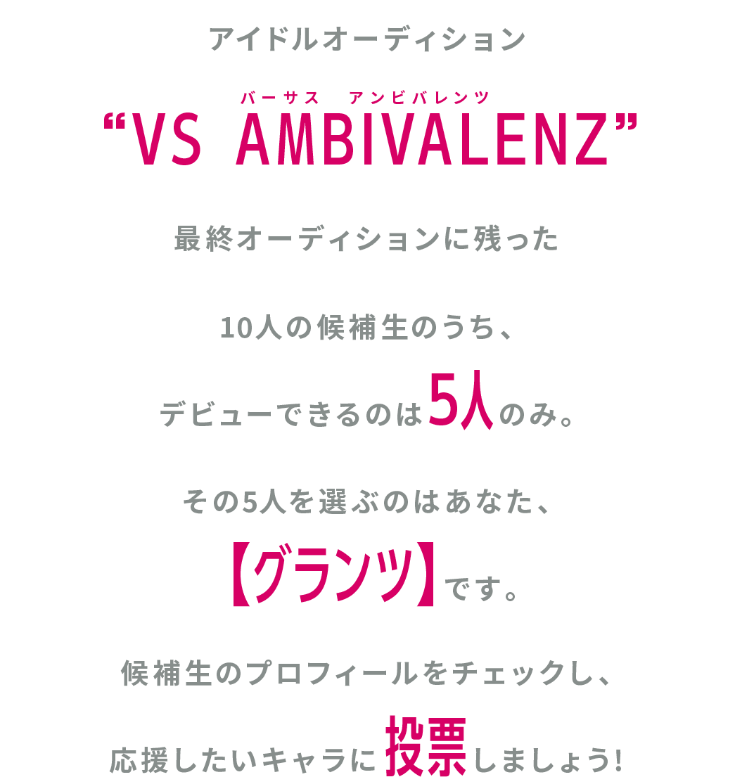 REISENプロダクションの所属アイドルオーディション“VS AMBIVALENZ”最終オーディションに残った10人の候補生のうち、デビューできるのは5人のみ。その5人を選ぶのはあなた、【グランツ】です。 候補生のプロフィールをチェックし、応援したいキャラに投票しましょう!